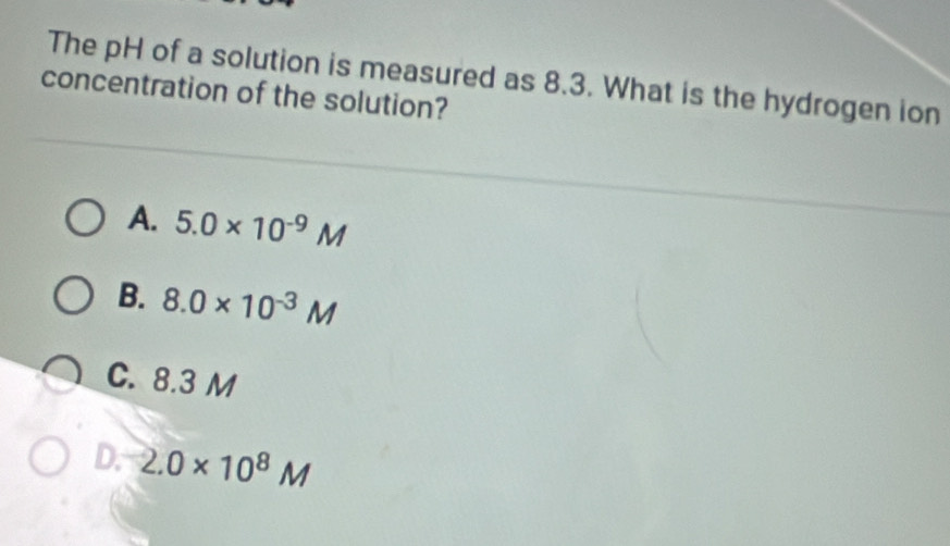 The pH of a solution is measured as 8.3. What is the hydrogen ion
concentration of the solution?
A. 5.0* 10^(-9)M
B. 8.0* 10^(-3)M
C. 8.3 M
D. 2.0* 10^8M