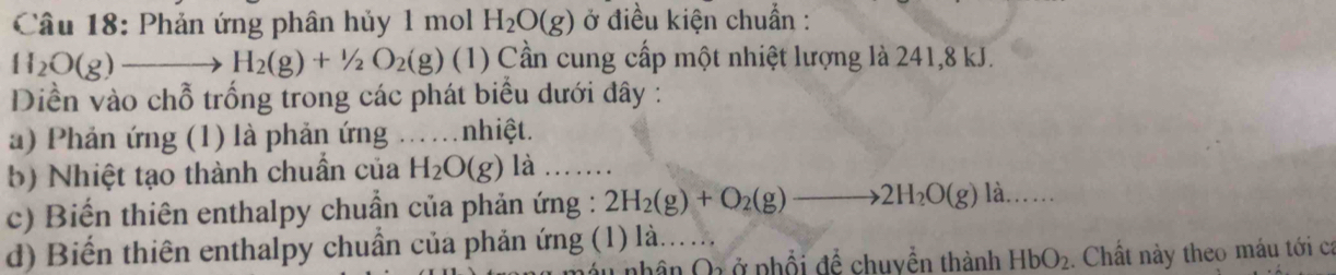 Phản ứng phân hủy 1 mol H_2O(g) ở điều kiện chuẩn :
H_2O(g)to H_2(g)+1/2O_2(g) (1) Cần cung cấp một nhiệt lượng là 241, 8 kJ. 
Diền vào chỗ trống trong các phát biểu dưới đây : 
a) Phản ứng (1) là phản ứng ……nhiệt. 
b) Nhiệt tạo thành chuẩn của H_2O(g) là … 
c) Biến thiên enthalpy chuẩn của phản ứng : 2H_2(g)+O_2(g)to 2H_2O(g) là..... 
d) Biến thiên enthalpy chuẩn của phản ứng (1) là. 
nhân Qrở phổi để chuyền thành HbO_2. Chất này theo máu tới ca