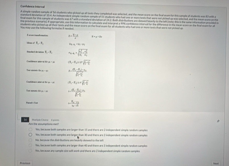 Confdence Interval
A simple random sample of 56 students who picked up all tests they completed was selected, and the mean score on the final exam for this sample of students was 83 with a
standard deviation of 10.4. An independent simple random sample of 51 students who had one or more tests that were not picked up was selected, and the mean score on the
final exam for this sample of students was 67 with a standard deviation of 24.2. Both distributions are skewed heavily to the left (note; this is the same information provided in
the previous scenario]. If appropriate, use this information to calculate and interpret a 99% confdence interval for the difference in the mean score on the final exam for a
students who picked up all their tests and the mean score on the final exam for all students who had one or more tests that were not picked up
You may use the following formulas if needed.
Zannes tranaformation x= (X-mu )/e  x=p+z_0
Mean of x_1-x_1 P_8-s_1=mu _1-mu _2
Standard deviation x_1-x_1 a_k-n_1=sqrt (frac n_1)^2n_1+frac (n_2)^2n_2
Confidence interval for mu =mu (x_1-x_2)≤ z=sqrt(frac n^2-x_1^2k_1)· frac (x_2)^2k_2
Test statistic für p_1= z=frac (X_1-X_1)-P_A(sqrt(frac P_1)^2)K-frac (K_2)^2K_1
Confidence isterval for p_1=p_2 (x_1-x_2)≥ rsqrt(frac x^2-x^2)k-x_1
Text statistic for p_1=p_1 i=frac (X_1-X_2)-P_Asqrt(frac K^2_1)K^2
Paired t-Teat
s=frac overline x_A-p_Boverline x_A/sqrt(n)
16    Mltiple Chaice 4 pointe
Are the assumptions met?
Yes, because both samples are larger than 15 and there are 2 independent simple random samples
Yes, because both samples are larger than 30 and there are 2 independent simple random samples
No, because the distributions are heavily skewed to the left
Yes, because both samples are larger than 40 and there are 2 independent simple random samples
Yes, because any sample size will work and there are 2 independent simple random samples
Presicars Noxt