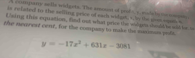 A company sells widgets. The amount of profit, y, made by the company, 
is related to the selling price of each widget, x, by the given equation. 
Using this equation, find out what price the widgets should be sold for, to 
the nearest cent, for the company to make the maximum profit.
y=-17x^2+631x-3081