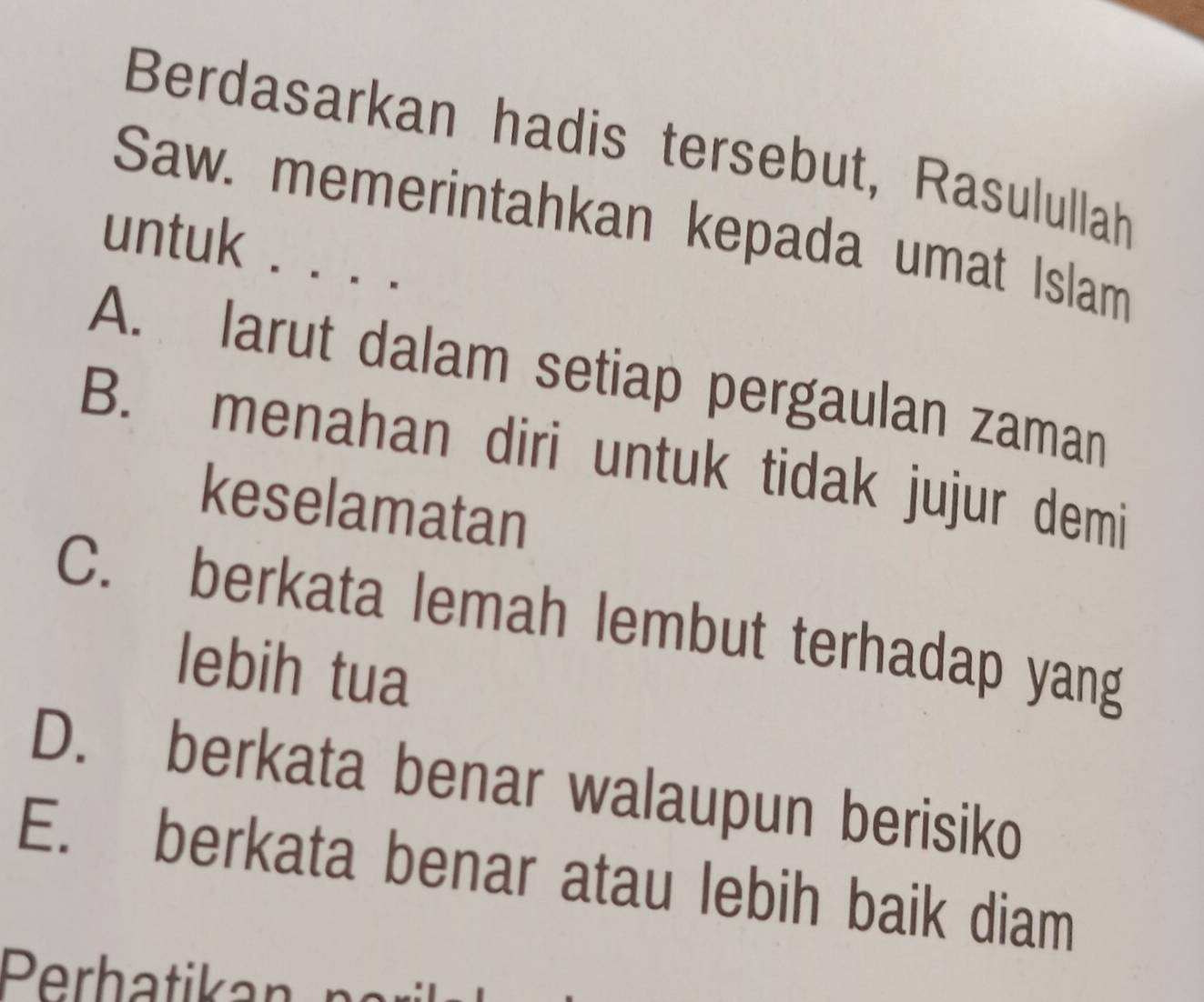 Berdasarkan hadis tersebut, Rasulullah
Saw. memerintahkan kepada umat Islam
untuk . . . .
A. larut dalam setiap pergaulan zaman
B. menahan diri untuk tidak jujur demi
keselamatan
C. berkata lemah lembut terhadap yang
lebih tua
D. berkata benar walaupun berisiko
E. berkata benar atau lebih baik diam
Perhatikan