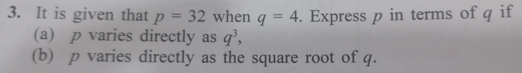 It is given that p=32 when q=4. Express p in terms of q if 
(a) p varies directly as q^3, 
(b) p varies directly as the square root of q.