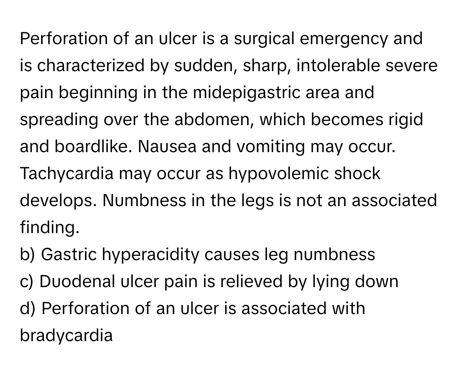 Perforation of an ulcer is a surgical emergency and is characterized by sudden, sharp, intolerable severe pain beginning in the midepigastric area and spreading over the abdomen, which becomes rigid and boardlike. Nausea and vomiting may occur. Tachycardia may occur as hypovolemic shock develops. Numbness in the legs is not an associated finding.

b) Gastric hyperacidity causes leg numbness 
c) Duodenal ulcer pain is relieved by lying down 
d) Perforation of an ulcer is associated with bradycardia