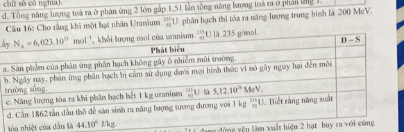 chữ số có nghía).
d. Tổng năng lượng toả ra ở phản ứng 2 lớn gấp 1,51 lần tổng năng lượng toá ra ở phân ứng 1.
Câu 16: Cho rằng khi một hạt nhân Uranium  235/92 U phân hạch thì tòa ra năng lượng trung bình là 200 MeV.
h
a
tòa nhiệt củ
dang đứng yện làm xuất hiệ