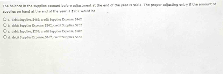 The balance in the supplies account before adjustment at the end of the year is $664. The proper adjusting entry if the amount of
supplies on hand at the end of the year is $202 would be
a. debit Supplies, $462; credit Supplies Expense, $462
b. debit Supplies Expense, $202; credit Supplies, $202
c. debit Supplies, $202; credit Supplies Expense, $202
d. debit Supplies Expense, $462; credit Supplies, $462