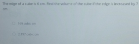 The edge of a cube is 6 cm. Find the vollume of the cube if the edge is increased by 7
cm.
149 cubic cm
2,197 cubic cm