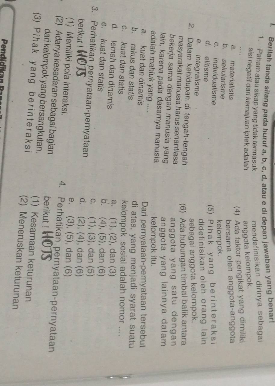 Berilah tanda silang pada huruf a, b, c, d, atau e di depan jawaban yang benar!
1. Paham atau sikap yang tidak termasuk mendefinisikan dirinya sebagai
sisi negatif dari kemajuan iptek adalah anggota kelompok.
(4) Ada faktor pengikat yang dimiliki
a. materialistis
bersama oleh anggota-anggota
b. sekularisme
c. individualisme
kelompok.
d. elitisme
(5) Pihak yang ber interaksi
e. integralisme
didefinisikan oleh orang lain
sebagai anggota kelompok.
2. Dalam kehidupan di tengah-tengah
(6) Ada hubungan timbal balik antara
masyarakat manusia harus senantiasa
anggota yang satu dengan 
bekerja sama dengan manusia yang
anggota yang lainnya dalam
lain, karena pada dasarnya manusia
kelompok itu.
adalah mahluk yang ....
a. kuat dan dinamis Dari pernyataan-pernyataan tersebut
b. rakus dan statis
di atas, yang menjadi syarat suatu
c. kuat dan statis
kelompok sosial adalah nomor ....
d. lemah dan dinamis
a. (1), (2), dan (3)
e. kuat dan statis
b. (4), (5), dan (6)
c. (1), (3), dan (5)
3.  Perhatikan pernyataan-pernyataan d. (2), (4), dan (6)
berikut ! e. (3), (5), dan (6)
(1) Memiliki pola interaksi. 4. Perhatikan pernyataan-pernyataan
(2) Adanya kesadaran sebagai bagian berikut !
dari kelompok yang bersangkutan. (1) Kesamaan keturunan
(3) Pihak yang ber interaksi (2) Meneruskan keturunan