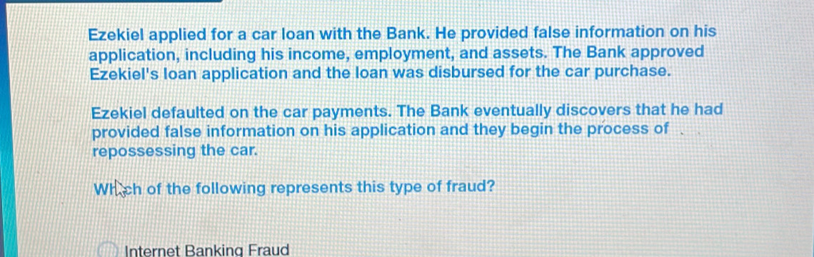 Ezekiel applied for a car loan with the Bank. He provided false information on his 
application, including his income, employment, and assets. The Bank approved 
Ezekiel's loan application and the loan was disbursed for the car purchase. 
Ezekiel defaulted on the car payments. The Bank eventually discovers that he had 
provided false information on his application and they begin the process of a 
repossessing the car. 
Which of the following represents this type of fraud? 
Internet Banking Fraud