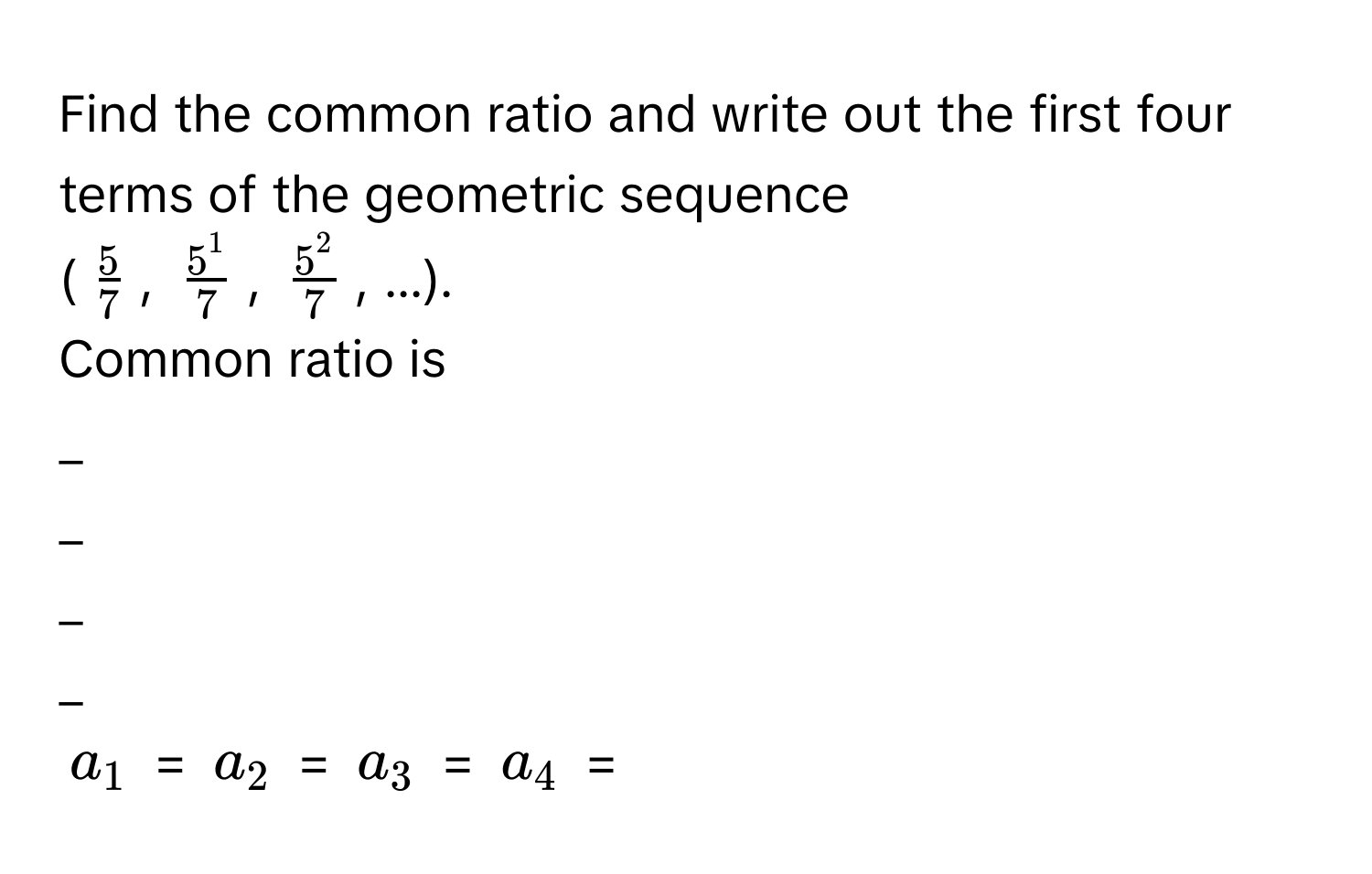 Find the common ratio and write out the first four terms of the geometric sequence  
($ 5/7 $, $frac5^17$, $frac5^27$, ...). 
Common ratio is  
_  
_  
_  
_  
$a_1$ = $a_2$ = $a_3$ = $a_4$ =