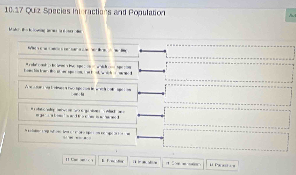 10.17 Quiz Species Interactions and Population
Aut
Match the tollowing terms to description
When one species consume another through hunting
Arelationship between two species in which one species
benefits from the other species, the host, which is harmed
Arelationship between two species in which both species
benefit
A relationship between two organisms in which one
organism benefits and the other is unharmed
A relationship where two or more species compete for the
same resource
= Competition # Predation = Mutualism = Commensalism = Parasitism
