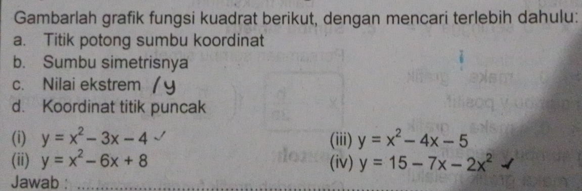 Gambarlah grafik fungsi kuadrat berikut, dengan mencari terlebih dahulu: 
a. Titik potong sumbu koordinat 
b. Sumbu simetrisnya 
c. Nilai ekstrem 
d. Koordinat titik puncak 
(i) y=x^2-3x-4 (iii) y=x^2-4x-5
(ii) y=x^2-6x+8 (iv) y=15-7x-2x^2
Jawab :