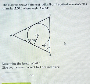 The diagram shows a circle of radius 8 cm inscribed in an isosceles
triangle. ABC, where angle A is 64°.
Determine the length of AC.
Give your answer correct to 1 decimal place.
cm