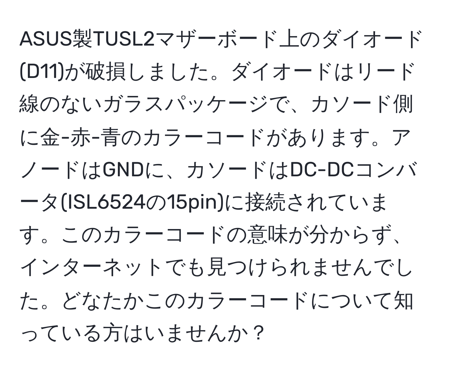 ASUS製TUSL2マザーボード上のダイオード(D11)が破損しました。ダイオードはリード線のないガラスパッケージで、カソード側に金-赤-青のカラーコードがあります。アノードはGNDに、カソードはDC-DCコンバータ(ISL6524の15pin)に接続されています。このカラーコードの意味が分からず、インターネットでも見つけられませんでした。どなたかこのカラーコードについて知っている方はいませんか？