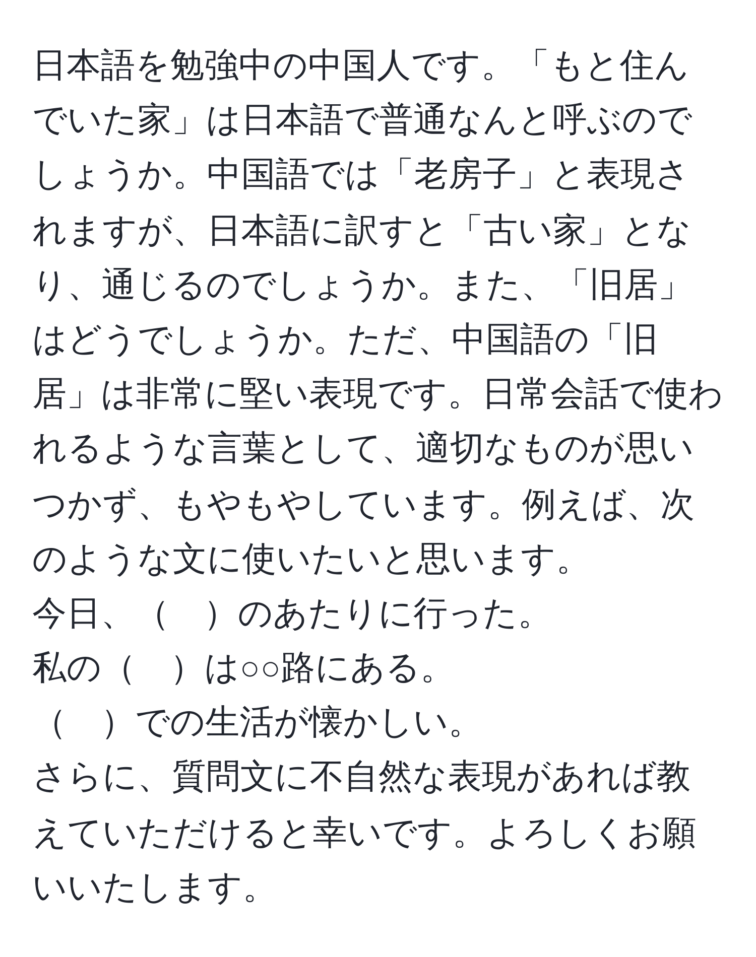 日本語を勉強中の中国人です。「もと住んでいた家」は日本語で普通なんと呼ぶのでしょうか。中国語では「老房子」と表現されますが、日本語に訳すと「古い家」となり、通じるのでしょうか。また、「旧居」はどうでしょうか。ただ、中国語の「旧居」は非常に堅い表現です。日常会話で使われるような言葉として、適切なものが思いつかず、もやもやしています。例えば、次のような文に使いたいと思います。  
今日、　のあたりに行った。  
私の　は○○路にある。  
　での生活が懐かしい。  
さらに、質問文に不自然な表現があれば教えていただけると幸いです。よろしくお願いいたします。