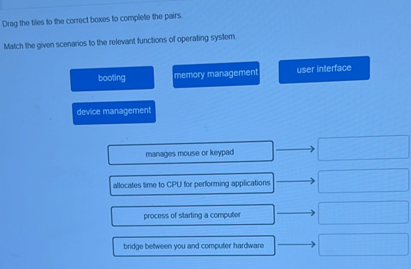 Drag the tiles to the correct boxes to complete the pairs.
Match the given scenarios to the relevant functions of operating system.
booting memory management user interface
device management
manages mouse or keypad
allocates time to CPU for performing applications
process of starting a computer
bridge between you and computer hardware