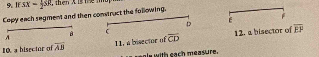 If SX= 1/2 SR , then X is the ma 
Copy each segment and then construct the following.
F
D
E
A 
B C
10. a bisector of overline AB 11. a bisector of overline CD 12. a bisector of overline EF
ngle with each measure.