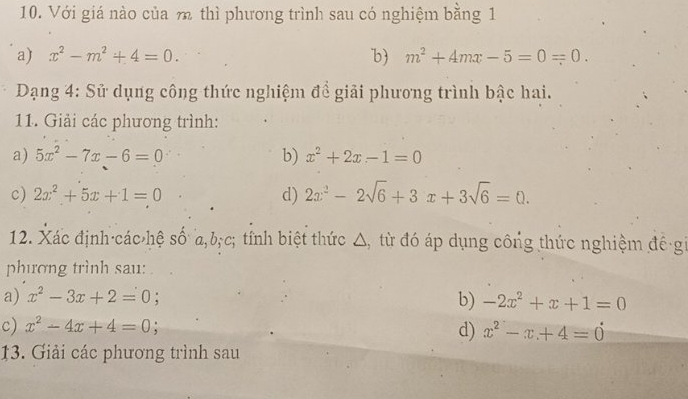 Với giá nào của m thì phương trình sau có nghiệm bằng 1
a) x^2-m^2+4=0. b m^2+4mx-5=0=0. 
Dạng 4: Sử dụng công thức nghiệm đề giải phương trình bậc hai.
11. Giải các phương trình:
a) 5x^2-7x-6=0 b) x^2+2x-1=0
c) 2x^2+5x+1=0 d) 2x^2-2sqrt(6)+3x+3sqrt(6)=0. 
12. Xác định·các hệ số a, b;c; tỉnh biệt thức △, từ đó áp dụng công thức nghiệm đề gi
phượng trình sau:
a) x^2-3x+2=0 b) -2x^2+x+1=0
c) x^2-4x+4=0
d) x^2-x+4=0
13. Giải các phương trình sau