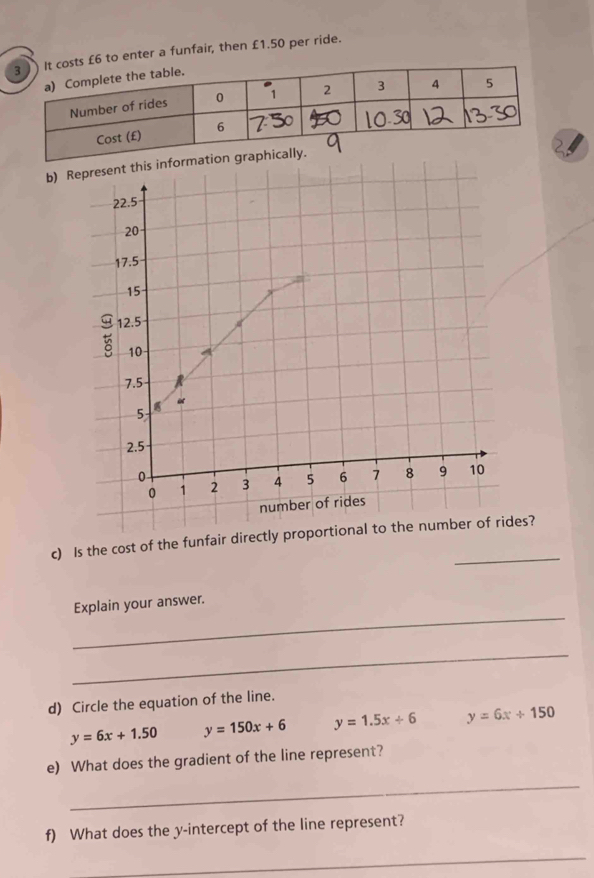 £6 to enter a funfair, then £1.50 per ride.
b) Represent this
22.5
20
17.5
15
g 12.5
10
7.5
5

2.5
0 3 4 5 6 7 8 9 10
0 1 2
number of rides
_
c) Is the cost of the funfair directly proportional to the number of rides?
_
Explain your answer.
_
d) Circle the equation of the line.
y=6x+1.50 y=150x+6 y=1.5x+6 y=6x+150
e) What does the gradient of the line represent?
_
f) What does the y-intercept of the line represent?
_