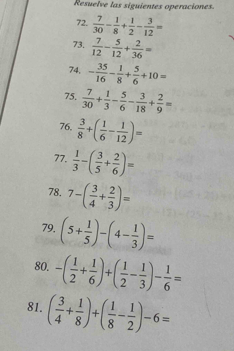 Resuelve las siguientes operaciones. 
72.  7/30 - 1/8 + 1/2 - 3/12 =
73.  7/12 - 5/12 + 2/36 =
74. - 35/16 - 1/8 + 5/6 +10=
75.  7/30 + 1/3 - 5/6 - 3/18 + 2/9 =
76.  3/8 +( 1/6 - 1/12 )=
77.  1/3 -( 3/5 + 2/6 )=
78. 7-( 3/4 + 2/3 )=
79. (5+ 1/5 )-(4- 1/3 )=
80. -( 1/2 + 1/6 )+( 1/2 - 1/3 )- 1/6 =
81. ( 3/4 + 1/8 )+( 1/8 - 1/2 )-6=