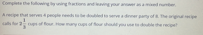 Complete the following by using fractions and leaving your answer as a mixed number. 
A recipe that serves 4 people needs to be doubled to serve a dinner party of 8. The original recipe 
calls for 2 1/3  cups of flour. How many cups of flour should you use to double the recipe?