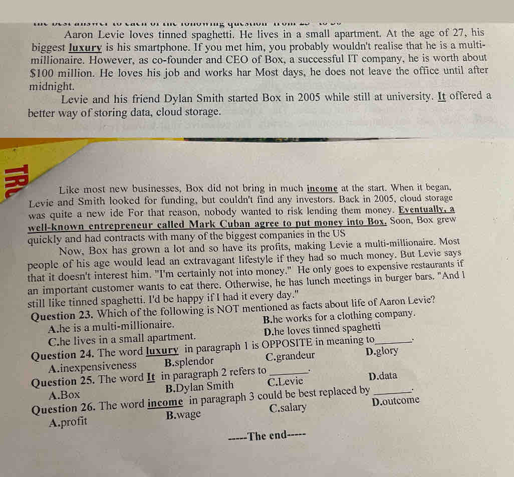 Aaron Levie loves tinned spaghetti. He lives in a small apartment. At the age of 27, his
biggest luxury is his smartphone. If you met him, you probably wouldn't realise that he is a multi-
millionaire. However, as co-founder and CEO of Box, a successful IT company, he is worth about
$100 million. He loves his job and works har Most days, he does not leave the office until after
midnight.
Levie and his friend Dylan Smith started Box in 2005 while still at university. It offered a
better way of storing data, cloud storage.
Like most new businesses, Box did not bring in much income at the start. When it began,
Levie and Smith looked for funding, but couldn't find any investors. Back in 2005, cloud storage
was quite a new ide For that reason, nobody wanted to risk lending them money. Eventually, a
well-known entrepreneur called Mark Cuban agree to put money into Box. Soon, Box grew
quickly and had contracts with many of the biggest companies in the US
Now, Box has grown a lot and so have its profits, making Levie a multi-millionaire. Most
people of his age would lead an extravagant lifestyle if they had so much moncy. But Levie says
that it doesn't interest him. "I'm certainly not into money." He only goes to expensive restaurants if
an important customer wants to eat there. Otherwise, he has lunch meetings in burger bars. "And l
still like tinned spaghetti. I'd be happy if I had it every day."
Question 23. Which of the following is NOT mentioned as facts about life of Aaron Levie?
A.he is a multi-millionaire. B.he works for a clothing company.
C.he lives in a small apartment. D.he loves tinned spaghetti
Question 24. The word luxury in paragraph 1 is OPPOSITE in meaning to_
A.inexpensiveness B.splendor C.grandeur D.glory
Question 25. The word It in paragraph 2 refers to_
A.Box B.Dylan Smith C.Levie D.data
Question 26. The word income in paragraph 3 could be best replaced by _.
A.profit B.wage C.salary D.outcome
_The n_