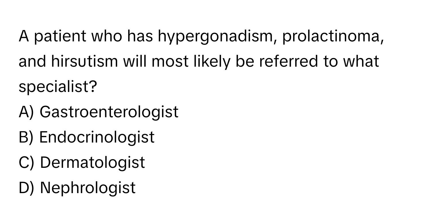 A patient who has hypergonadism, prolactinoma, and hirsutism will most likely be referred to what specialist?

A) Gastroenterologist
B) Endocrinologist
C) Dermatologist
D) Nephrologist