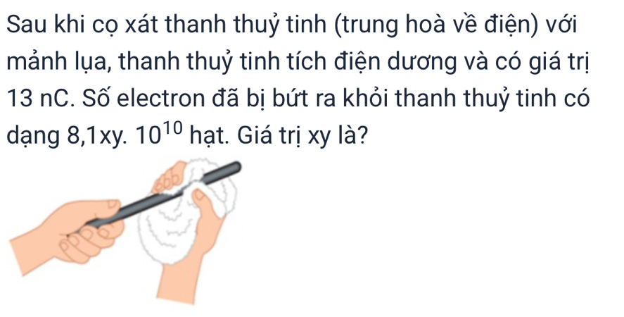 Sau khi cọ xát thanh thuỷ tinh (trung hoà về điện) với 
mảnh lụa, thanh thuỷ tinh tích điện dương và có giá trị
13 nC. Số electron đã bị bứt ra khỏi thanh thuỷ tinh có 
dạng 8, 1xy. 10^(10) hạt. Giá trị xy là?