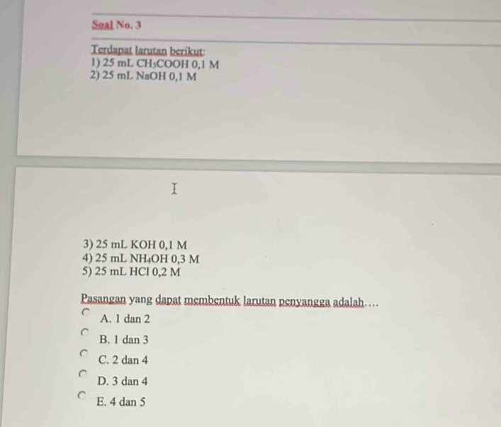 Soal No. 3
Terdapat larutan berikut:
1) 25 mL CH₃COOH 0,1 M
2) 25 mL NaOH 0,1 M
3) 25 mL KOH 0,1 M
4) 25 mL NH₄OH 0,3 M
5) 25 mL HCl 0,2 M
Pasangan yang dapat membentuk larutan penyangga adalah….
A. 1 dan 2
B. 1 dan 3
C. 2 dan 4
D. 3 dan 4
E. 4 dan 5