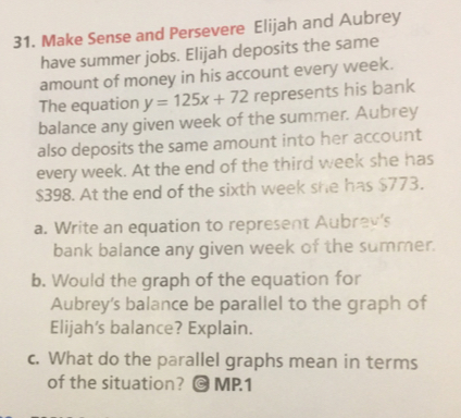 Make Sense and Persevere Elijah and Aubrey
have summer jobs. Elijah deposits the same
amount of money in his account every week.
The equation y=125x+72 represents his bank
balance any given week of the summer. Aubrey
also deposits the same amount into her account
every week. At the end of the third week she has
$398. At the end of the sixth week she has $773.
a. Write an equation to represent Aubrev’s
bank balance any given week of the summer.
b. Would the graph of the equation for
Aubrey's balance be parallel to the graph of
Elijah's balance? Explain.
c. What do the parallel graphs mean in terms
of the situation? MP.1