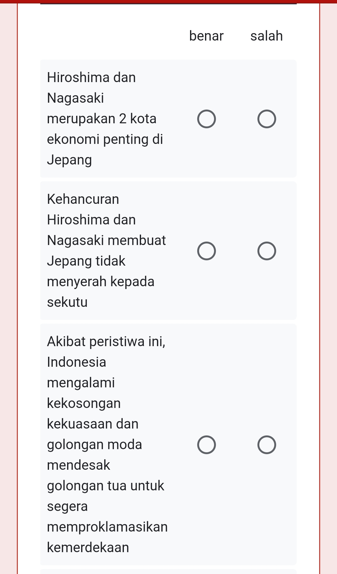 benar salah
Hiroshima dan
Nagasaki
merupakan 2 kota
ekonomi penting di
Jepang
Kehancuran
Hiroshima dan
Nagasaki membuat
Jepang tidak
menyerah kepada
sekutu
Akibat peristiwa ini,
Indonesia
mengalami
kekosongan
kekuasaan dan
golongan moda
mendesak
golongan tua untuk
segera
memproklamasikan
kemerdekaan