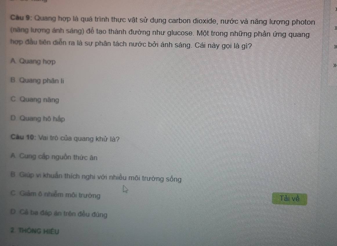 Cầu 9: Quang hợp là quá trình thực vật sử dụng carbon dioxide, nước và năng lượng photon
)
(nàng lượng ánh sáng) để tạo thành đường như glucose. Một trong những phản ứng quang
hợp đầu tiên diễn ra là sự phân tách nước bởi ánh sáng. Cái này gọi là gì?
A. Quang hợp
》
B. Quang phân li
C. Quang năng
D. Quang hộ hấp
Câu 10: Vai trò của quang khử là?
A Cung cấp nguồn thức ăn
B. Giúp vi khuẩn thích nghi với nhiều môi trường sống
C. Giảm ô nhiễm môi trưởng Tải về
D. Cả ba đáp án trên đều đúng
2. THÔNG HIEU