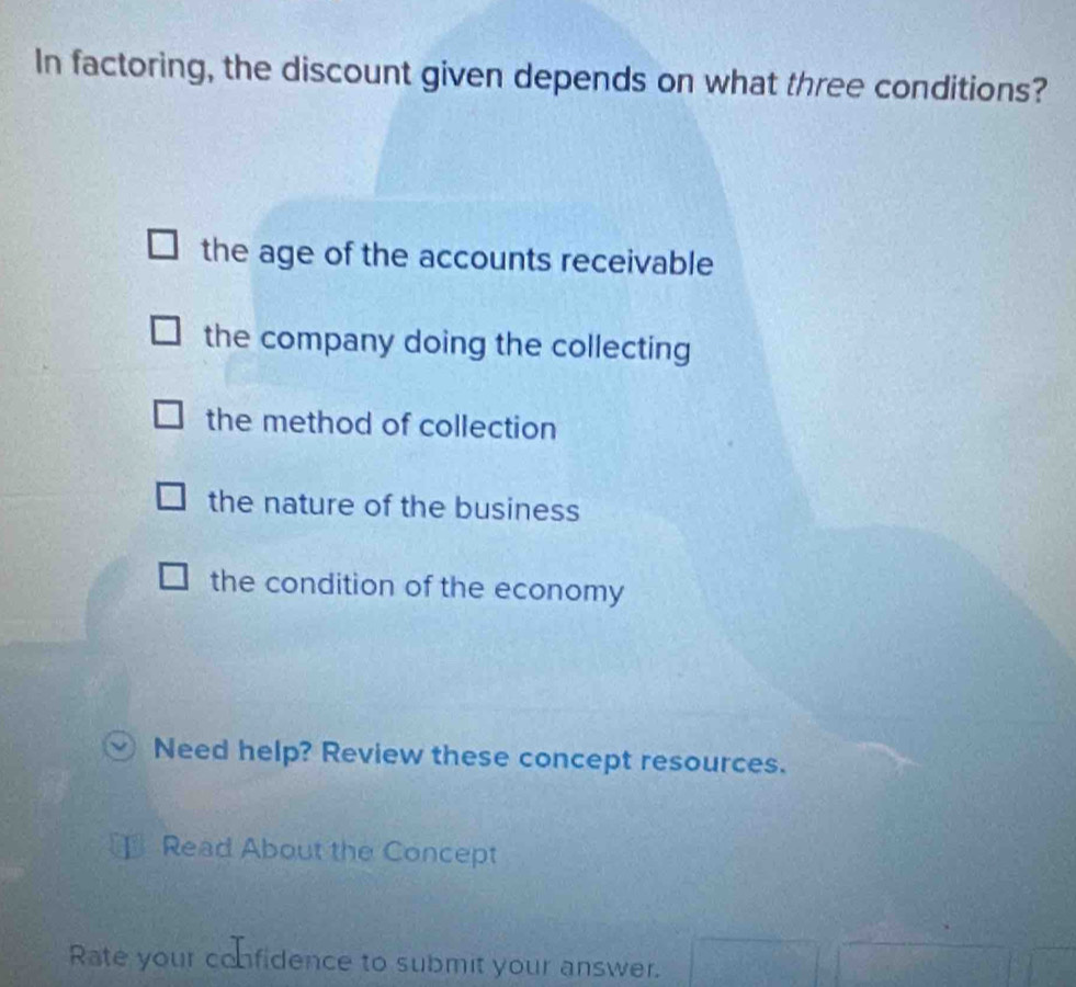 In factoring, the discount given depends on what three conditions?
the age of the accounts receivable
the company doing the collecting
the method of collection
the nature of the business
the condition of the economy
Need help? Review these concept resources.
Read About the Concept
Rate your confidence to submit your answer.