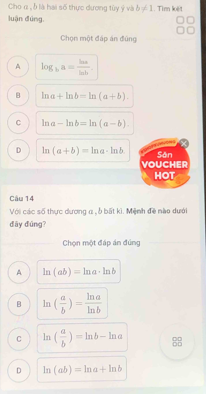 Cho a , b là hai số thực dương tùy ý và b!= 1. Tìm kết
luận đúng.
Chọn một đáp án đúng
A log _ba= ln a/ln b .
B ln a+ln b=ln (a+b).
C ln a-ln b=ln (a-b).
D ln (a+b)=ln a· ln b. 
SHOPXUHUONG
Săn
VOUCHER
HOT
Câu 14
Với các số thực dương a , b bất kì. Mệnh đề nào dưới
đây đúng?
Chọn một đáp án đúng
A ln (ab)=ln a· ln b
B ln ( a/b )= ln a/ln b 
C ln ( a/b )=ln b-ln a
D ln (ab)=ln a+ln b