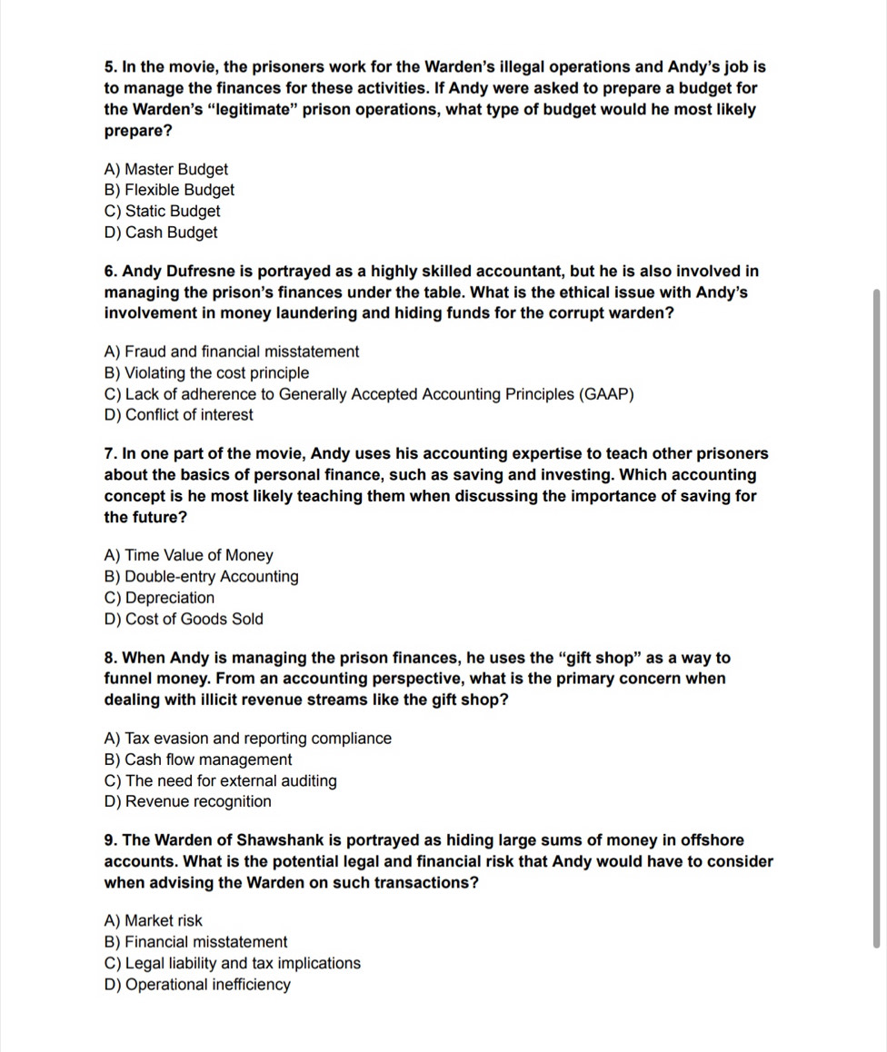In the movie, the prisoners work for the Warden's illegal operations and Andy's job is
to manage the finances for these activities. If Andy were asked to prepare a budget for
the Warden’s “legitimate” prison operations, what type of budget would he most likely
prepare?
A) Master Budget
B) Flexible Budget
C) Static Budget
D) Cash Budget
6. Andy Dufresne is portrayed as a highly skilled accountant, but he is also involved in
managing the prison's finances under the table. What is the ethical issue with Andy's
involvement in money laundering and hiding funds for the corrupt warden?
A) Fraud and financial misstatement
B) Violating the cost principle
C) Lack of adherence to Generally Accepted Accounting Principles (GAAP)
D) Conflict of interest
7. In one part of the movie, Andy uses his accounting expertise to teach other prisoners
about the basics of personal finance, such as saving and investing. Which accounting
concept is he most likely teaching them when discussing the importance of saving for
the future?
A) Time Value of Money
B) Double-entry Accounting
C) Depreciation
D) Cost of Goods Sold
8. When Andy is managing the prison finances, he uses the “gift shop” as a way to
funnel money. From an accounting perspective, what is the primary concern when
dealing with illicit revenue streams like the gift shop?
A) Tax evasion and reporting compliance
B) Cash flow management
C) The need for external auditing
D) Revenue recognition
9. The Warden of Shawshank is portrayed as hiding large sums of money in offshore
accounts. What is the potential legal and financial risk that Andy would have to consider
when advising the Warden on such transactions?
A) Market risk
B) Financial misstatement
C) Legal liability and tax implications
D) Operational inefficiency