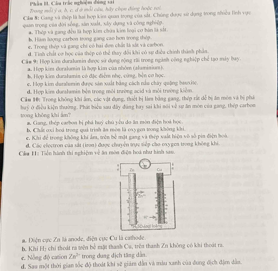 Phần H. Câu trắc nghiệm đúng sai
Trong mỗi ý a, b, c, d ở mỗi câu, hãy chọn đúng hoặc sai.
Câu 8: Gang và thép là hai hợp kim quan trọng của sắt. Chúng được sử dụng trong nhiều lĩnh vực
quan trọng của đời sống. sản xuất, xây dựng và công nghiệp.
a. Thép và gang đều là hợp kim chứa kim loại cơ bản là sắt.
b. Hàm lượng carbon trong gang cao hơn trong thép.
c. Trong thép và gang chỉ có hai dơn chất là sắt và carbon.
d. Tính chất cơ học của thép có thể thay đổi khi có sự điều chỉnh thành phần.
Câu 9: Hợp kim duralumin dược sử dụng rộng rãi trong ngành công nghiệp chế tạo máy bay.
a. Hợp kim duralumin là hợp kim của nhôm (aluminium).
b. Hợp kim duralumin có đặc điểm nhẹ, cứng, bền cơ học.
c. Hợp kim duralumin được sản xuất bằng cách nấu chảy quặng bauxite.
d. Hợp kim duralumin bền trong môi trường acid và môi trường kiểm.
Câu 10: Trong không khí ẩm, các vật dụng, thiết bị làm bằng gang, thép rất dễ bị ăn mòn và bị phá
huỷ ở điều kiện thường. Phát biểu sau đây dúng hay sai khi nói về sự ăn mòn của gang, thép carbon
trong không khí ẩm?
a. Gang, thép carbon bị phá huỷ chủ yếu do ăn mòn điện hoá học.
b. Chất oxi hoá trong quá trình ăn mòn là oxygen trong không khí.
c. Khi để trong không khí ẩm, trên bề mặt gang và thép xuất hiện vô số pin điện hoá.
d. Các electron của sắt (iron) được chuyển trực tiếp cho oxygen trong không khí.
Câu 11: Tiến hành thí nghiệm về ăn mòn điện hoá như hình sau.
a. Điện cực Zn là anode, điện cực Cu là cathode.
b. Khí H_2 chỉ thoát ra trên bề mặt thanh Cu, trên thanh Zn không có khí thoát ra.
c. Nồng độ cation Zn^(2+) trong dung dịch tăng dần.
d. Sau một thời gian tốc độ thoát khí sẽ giảm dần và màu xanh của dung dịch đậm dần.