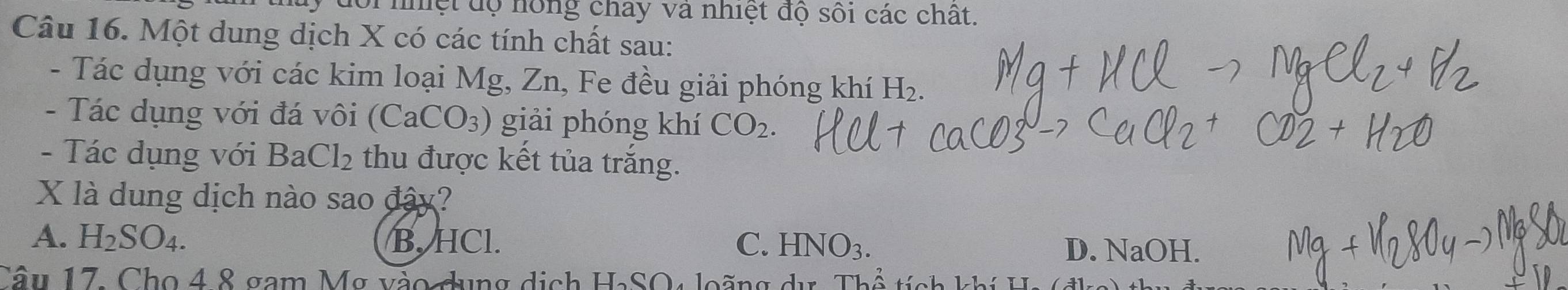 đoi nhệt độ hồng chay và nhiệt độ sối các chất.
Câu 16. Một dung dịch X có các tính chất sau:
- Tác dụng với các kim loại Mg, Zn, Fe đều giải phóng khí H_2. 
- Tác dụng với đá vôi (CaCO_3) giải phóng khí CO_2. 
- Tác dụng với 1 BaCl_2 thu được kết tủa trắng.
X là dung dịch nào sao đây?
A. H_2SO_4. B. HCl. C. HNO_3. D. NaOH.
Câu 17. Cho 4 8 gam Mỹ vào dụng dịch HaSO4 loãng dư. Thể