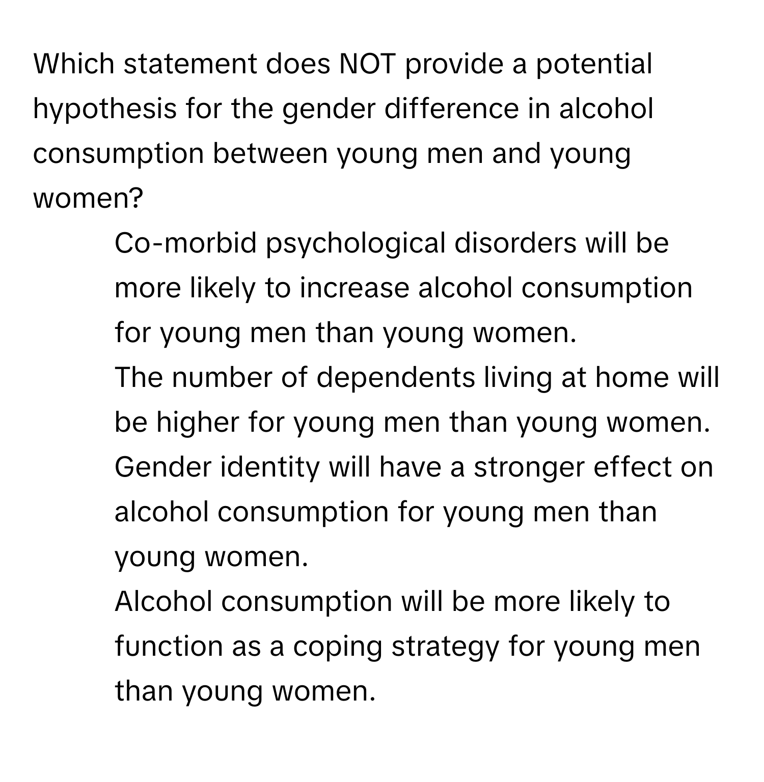 Which statement does NOT provide a potential hypothesis for the gender difference in alcohol consumption between young men and young women?

1) Co-morbid psychological disorders will be more likely to increase alcohol consumption for young men than young women. 
2) The number of dependents living at home will be higher for young men than young women. 
3) Gender identity will have a stronger effect on alcohol consumption for young men than young women. 
4) Alcohol consumption will be more likely to function as a coping strategy for young men than young women.