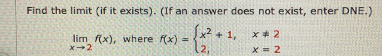 Find the limit (if it exists). (If an answer does not exist, enter DNE.)
limlimits _xto 2f(x) , where f(x)=beginarrayl x^2+1,x!= 2 2,x=2endarray.