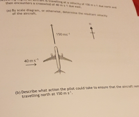 itrft is travelling at a velocity of
then encounters a crosswind of 40 m s-1 due east. 150ms-1 due north and
(a) By scale diagram, or otherwise, determine the resultant velocity
of the aircraft.
N
(b) Describe what action the pilot could take to ensure that the aircraft rem
travelling north at 150ms^(-1).