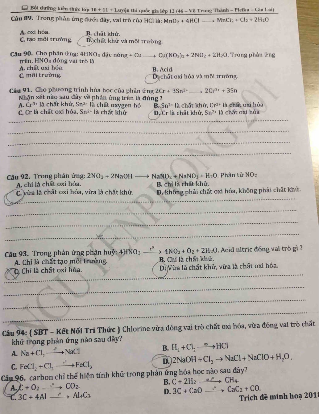 Bồi dưỡng kiến thức lớp 10+11+1 tuyện thi quốc gia lớp 12(46-Voverline 0 Trung Thành - Pleiku - Gia Lai)
Câu 89. Trong phản ứng dưới đây, vai trò của HCl là: MnO_2+4HCl to MnCl_2+Cl_2+2H_2O
A. oxi hóa. B. chất khử.
C. tạo môi trường. D. chất khử và môi trường.
Câu 90. Cho phản ứng: 4HNO_3 dacnong+Cuto Cu(NO_3)_2+2NO_2+2H_2O. Trong phản ứng
trên, HNO_3 :  đóng vai trò là
A. chất oxi hóa. B. Acid.
C. môi trường. D chất oxi hóa và môi trường.
Câu 91. Cho phương trình hóa học của phản ứng 2Cr+3Sn^(2+) 2Cr^(3+)+3Sn
Nhận xét nào sau đây về phản ứng trên là đúng ?
A. Cr^(3+)la chất khử Sn^(2+)la chất oxygen hó B. Sn^(2+) là chất khử, Cr^(2+)la chất oxi hóa
C. Cr là chất oxi hóa, Sn^(2+)1 là chất khử D. Cr là chất khử, Sn^(2+)la chất oxi hóa
_
_
_
_
Câu 92. Trong phản ứng: 2NO_2+2NaOHto NaNO_2+NaNO_3+H_2O. Phân tử NO_2
A. chỉ là chất oxi hóa. B. chỉ là chất khử.
_
C. vừa là chất oxi hóa, vừa là chất khử. D. không phải chất oxi hóa, không phải chất khử.
_
_
_
Câu 93. Trong phản ứng phân huỷ: 4HNO_3 t^0 4NO_2+O_2+2H_2O. Acid nitric đóng vai trò gì ?
A. Chỉ là chất tạo môi trường. B. Chỉ là chất khử.
_
C. Chỉ là chất oxi hóa. D. Vừa là chất khử, vừa là chất oxi hóa.
_
_
_
Câu 94:  SBT - Kết Nối Tri Thức  Chlorine vừa đóng vai trò chất oxi hóa, vừa đóng vai trò chất
khử trong phản ứng nào sau đây?
A. Na+Cl_2to NaCl
B. H_2+Cl_2to HCl
C. FeCl_2+Cl_2to Fe^o
D. 2NaOH+Cl_2to NaCl+NaClO+H_2O.
Câu 96. carbon chỉ thể hiện tính khử trong phản ứng hóa học nào sau đây?
B. C+2H_2xrightarrow (x_Li)°CH_4.
A. C+O_2to COCO_2.
C. 3C+4Alxrightarrow e^oAl_4C_3. D. 3C+CaOto Ca°CaC_2+CO.
Trích đề minh hoạ 201