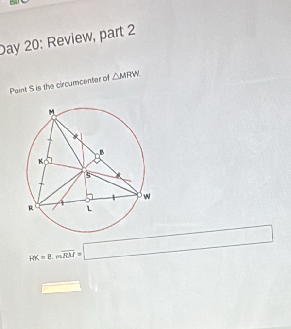 Day 20: Review, part 2 
Point S is the circumcenter of △ MRW.
RK=8.moverline RM=□. 
□ 