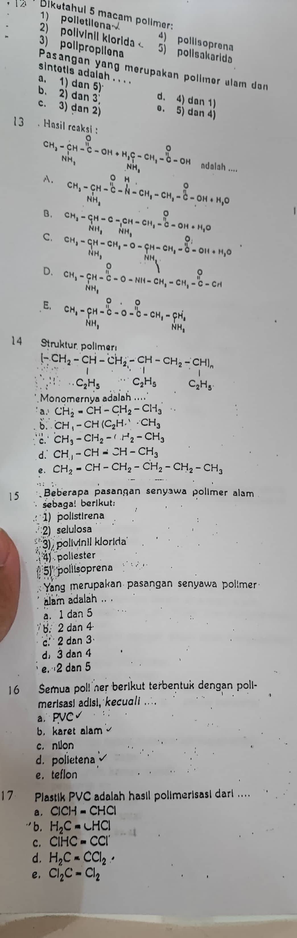 Biketahul 5 macam pollmer:
1) polletilena 4) pollisoprena
2) polivinil klorida < 5) polisakarida
) pollpropiiena
Pasangan yang merupakan pollmer ulam da
sintetis adalah . . . .
a. 1) dan 5) d. 4) dan 1)
b. 2) dan 3 o. 5) dan 4
c. 3) dan 2)
13  . Hasil reaksi :
CH_3-CH-C-OH+H_2C-CH_3-CH_3-6-OH ndalah ....
A.
B. CH_3-CH-Cl-H-CH_3-CH_2-CH_3-C^-O+ClH+H_2O
C. beginarrayr CH_3-CH-C-CH-CH_3-CH_2-C-OH+H_2O
beginarrayr CH_3-CH-CH_2-O-CH-CH_2-OH+H_3O NH_3endarray
D. CH_3-CH-C-O-NH-CH_3-CH_3-C-CH
E. CH_1-_HH_3^O-hat C-dot O-CH_1-hat CH_2
14 Struktur, polimer
[-CH_2-CH-CH_2-CH-CH_2-CH)_n
C_2H_5OC_3^1· C_2^(1H_5) ·s C_2H_5 C_2H_5
Monomernýa adalah .....
a.)CH_2=CH-CH_2-CH_3
dot b∴ CH_1-CH(C_2H.'· CH_3^(+CH_3)-CH_2-CH_2-CH_3
d. CH_3-CH=CH-CH_3
e. CH_2=CH-CH_2-CH_2-CH_2-CH_3
15 * Beberapa pasangan senyawa polimer alam
sebaga! berlkut:
) polistirena
2) selulosa
), polívinil klorida
4) poliester
51'' pollsoprena    
Yang merupakan pasangan senyawa pollmer
alam adalah ..
a. 1 dan 5
b. 2 dan 4
c.  2 dan 3
d， 3 dan 4
e. 2 dan 5
16  Semua poll her berikut terbentuk dengan poll-
merisasi adisi, kecua/i .∴.
a PVC√
b，karet alam
c. nion
d. polietena
e. teflon
Plastik PVC adalah hasil polimerisasi darl ....
a. ClCH=CHCl
'' b. H_2C=∠ HCl
c. CIHC=CCI'
d. H_2C=CCl_2·
e. Cl_2C=Cl_2