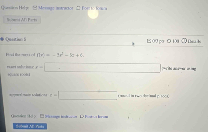 Question Help: - Message instructor 〇 Post to forum 
Submit All Parts 
Question 5 □ 0/3 pts つ100 ⓘ Details 
Find the roots of f(x)=-2x^2-5x+6. 
exact solutions: x=□ (write answer using 
square roots) 
approximate solutions: x=□ (round to two decimal places) 
Question Help: Message instructor D Post to forum 
Submit All Parts