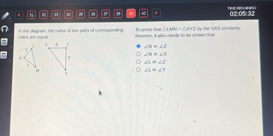 31 32 33 34 35 26 37 38 39 40 , TIME REMAINING 02:05:32
In the diagram, the ratios of two pairs-of corresponding To prove that △ LMNsim △ XYZ by the SAS similarity
sides are equal. theorem, it also needs to be shown that
∠ N≌ ∠ Z
∠ N≌ ∠ X
∠ L≌ ∠ Z
∠ L≌ ∠ Y