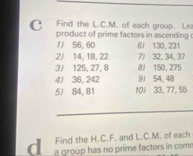 Find the L.C.M. of each group. Lea 
product of prime factors in ascending c 
1/ 56, 60 6J 130, 231
2/ 14, 18, 22 7/ 32, 34, 37
3/ 125, 27, 8 8) 150, 275
4J 36, 242 91 54, 48
5) 84, 81 10) 33, 77, 55
Find the H.C.F. and L.C.M. of each 
d a group has no prime factors in comn