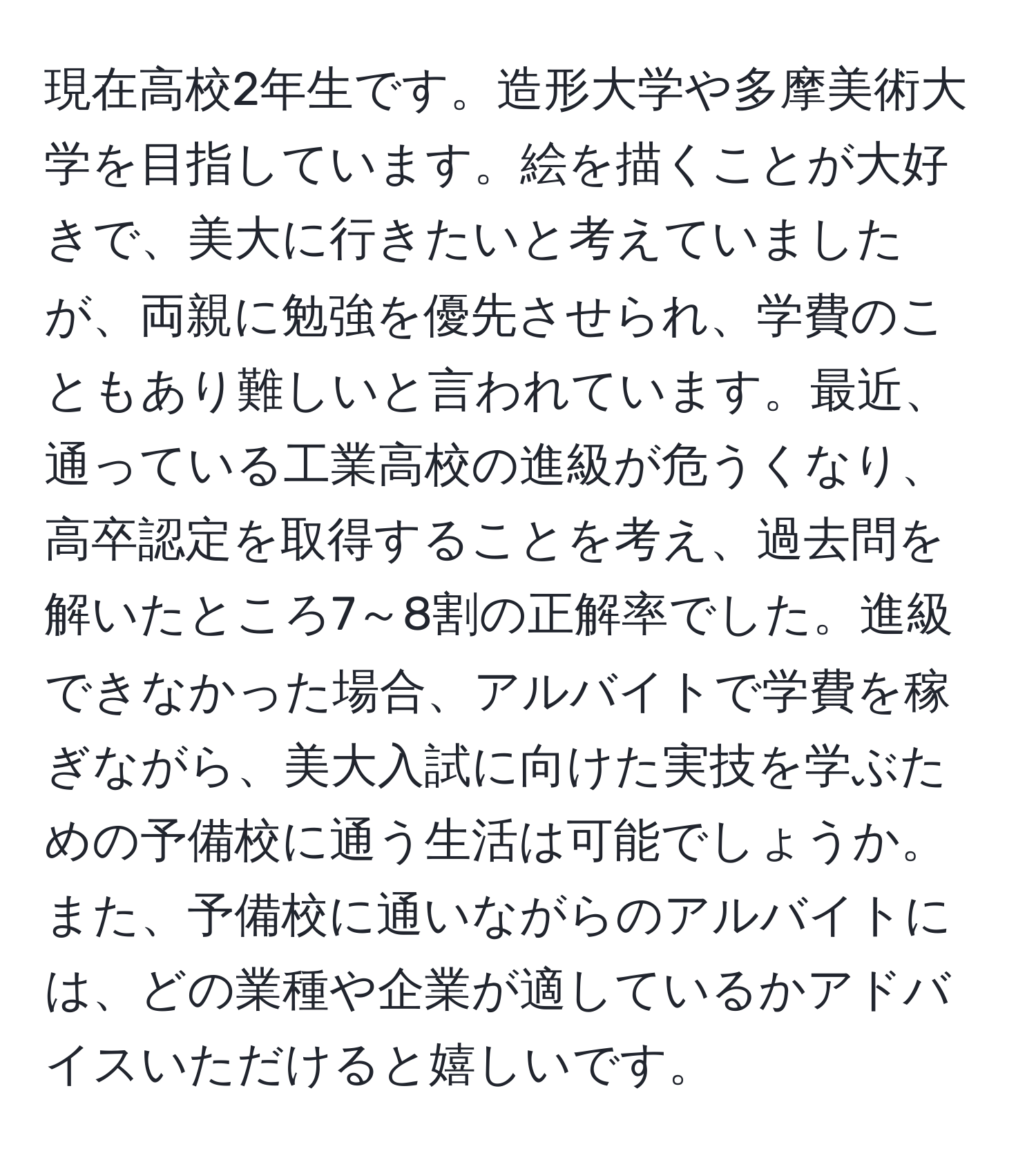 現在高校2年生です。造形大学や多摩美術大学を目指しています。絵を描くことが大好きで、美大に行きたいと考えていましたが、両親に勉強を優先させられ、学費のこともあり難しいと言われています。最近、通っている工業高校の進級が危うくなり、高卒認定を取得することを考え、過去問を解いたところ7～8割の正解率でした。進級できなかった場合、アルバイトで学費を稼ぎながら、美大入試に向けた実技を学ぶための予備校に通う生活は可能でしょうか。また、予備校に通いながらのアルバイトには、どの業種や企業が適しているかアドバイスいただけると嬉しいです。