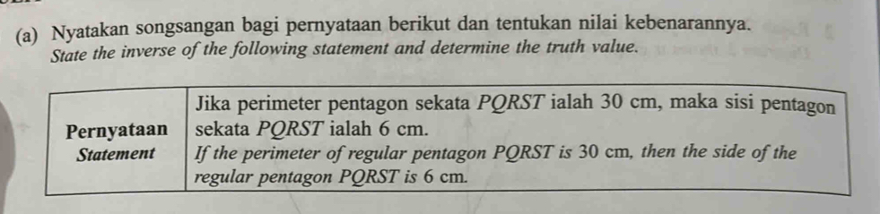 Nyatakan songsangan bagi pernyataan berikut dan tentukan nilai kebenarannya. 
State the inverse of the following statement and determine the truth value. 
Jika perimeter pentagon sekata PQRST ialah 30 cm, maka sisi pentagon 
Pernyataan sekata PQRST ialah 6 cm. 
Statement If the perimeter of regular pentagon PQRST is 30 cm, then the side of the 
regular pentagon PQRST is 6 cm.