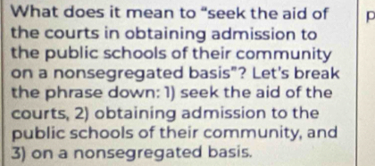 What does it mean to “seek the aid of p 
the courts in obtaining admission to 
the public schools of their community 
on a nonsegregated basis"? Let's break 
the phrase down: 1) seek the aid of the 
courts, 2) obtaining admission to the 
public schools of their community, and 
3) on a nonsegregated basis.