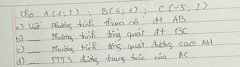 cho A(1;2); B(4;1); C(-5;2)
() Vict Pluccng thinh tham so à+ AB
b) _phuting hink dong quár d+ 13c
() _phuicing hin dong quái dàōng cao AH 
d) _pITS aiáing mung thuic cia AC.