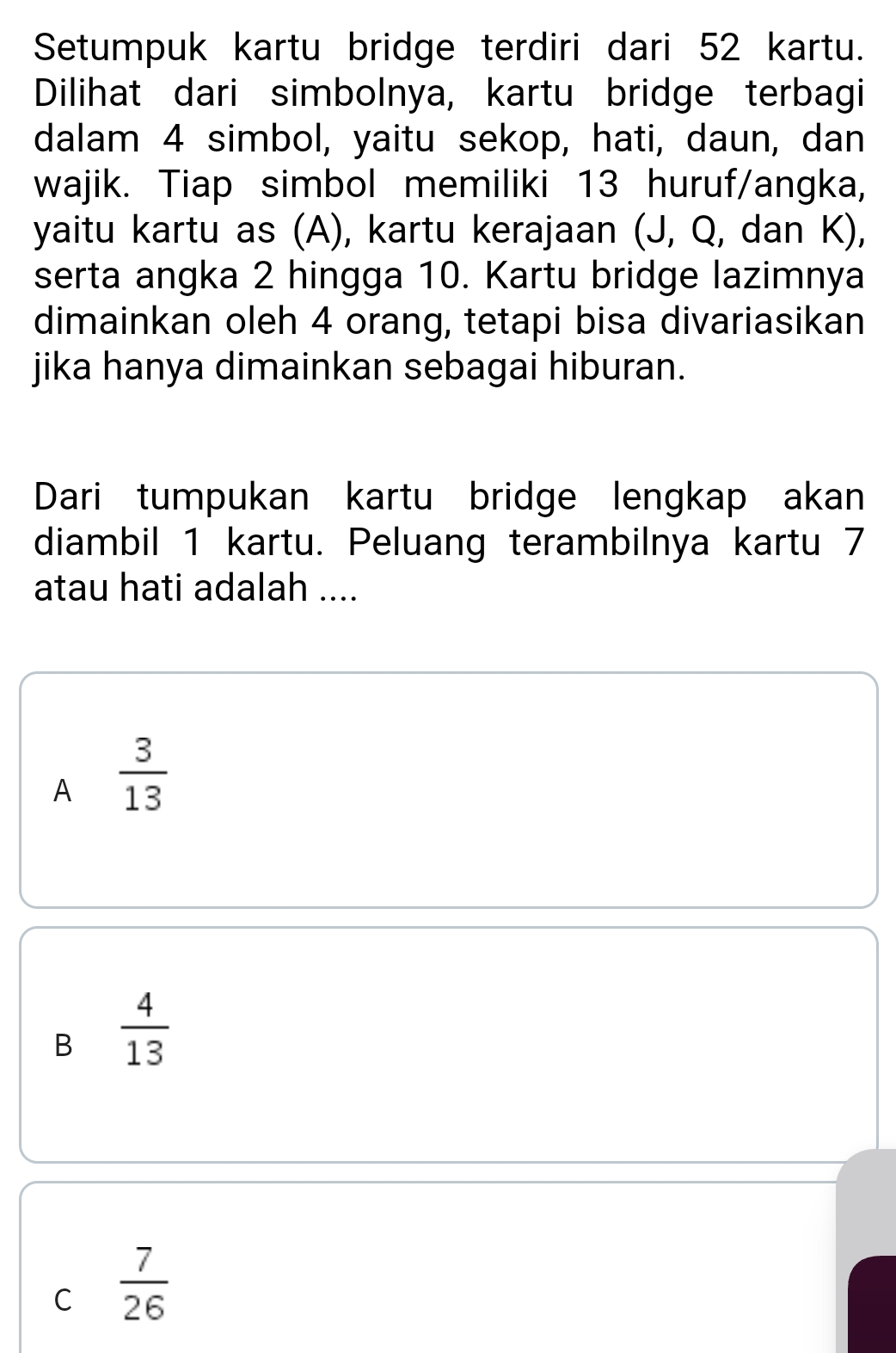 Setumpuk kartu bridge terdiri dari 52 kartu.
Dilihat dari simbolnya, kartu bridge terbagi
dalam 4 simbol, yaitu sekop, hati, daun, dan
wajik. Tiap simbol memiliki 13 huruf/angka,
yaitu kartu as (A), kartu kerajaan (J, Q, dan K),
serta angka 2 hingga 10. Kartu bridge lazimnya
dimainkan oleh 4 orang, tetapi bisa divariasikan
jika hanya dimainkan sebagai hiburan.
Dari tumpukan kartu bridge lengkap akan
diambil 1 kartu. Peluang terambilnya kartu 7
atau hati adalah ....
A  3/13 
B  4/13 
C  7/26 